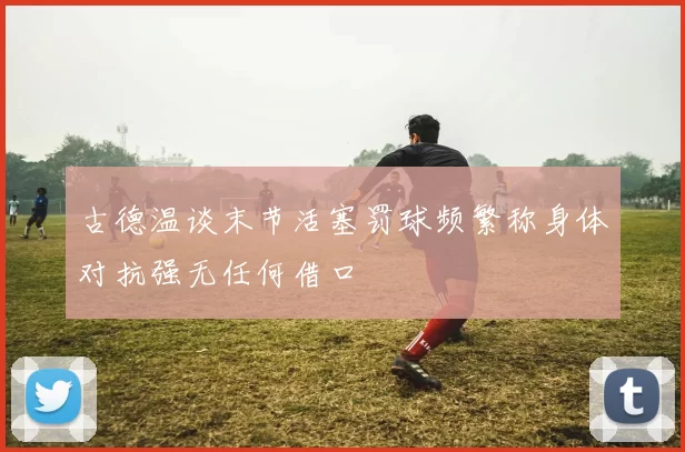 古德温谈末节活塞罚球频繁称身体对抗强无任何借口