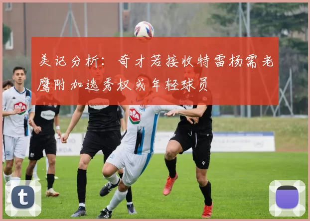 美记分析：奇才若接收特雷杨需老鹰附加选秀权或年轻球员