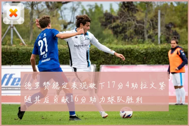 德罗赞稳定表现砍下17分4助拉文紧随其后贡献16分助力球队胜利