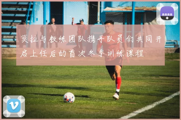 莫拉与教练团队携手队员们共同开启上任后的首次冬季训练课程
