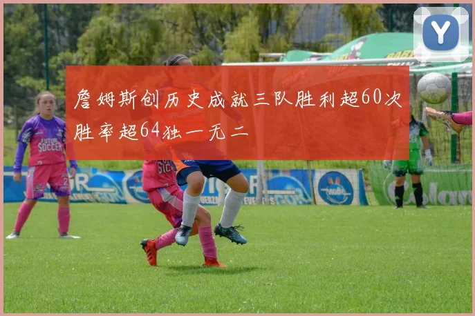 詹姆斯创历史成就三队胜利超60次胜率超64独一无二