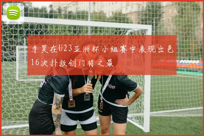 李昊在U23亚洲杯小组赛中表现出色16次扑救创门将之最