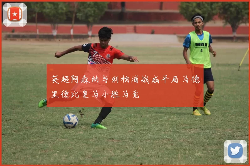 英超阿森纳与利物浦战成平局马德里德比皇马小胜马竞