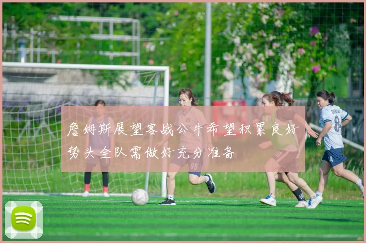 詹姆斯展望客战公牛希望积累良好势头全队需做好充分准备