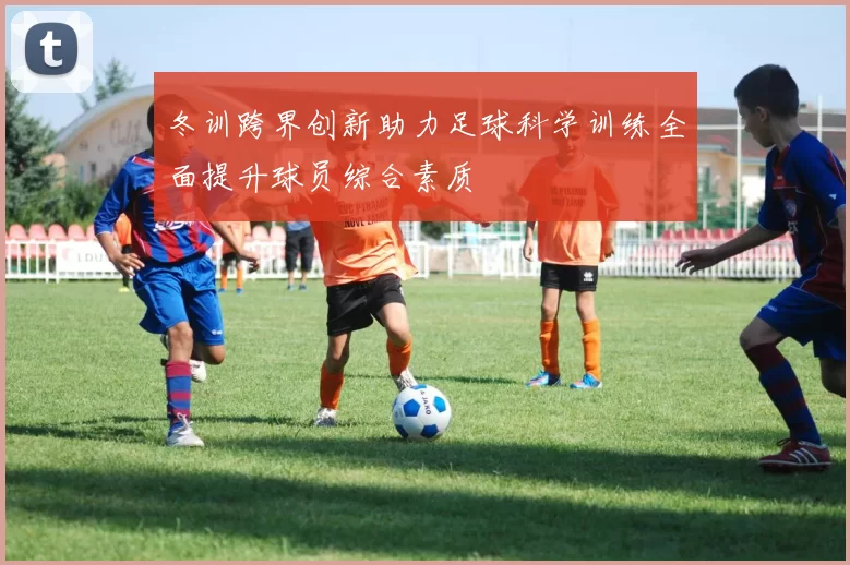 冬训跨界创新助力足球科学训练全面提升球员综合素质